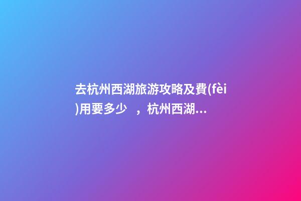 去杭州西湖旅游攻略及費(fèi)用要多少，杭州西湖旅游一周需要多少錢(qián)，點(diǎn)擊這篇全明白